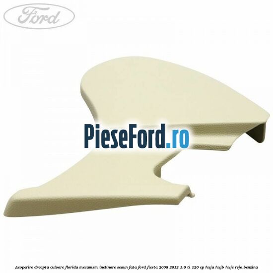 Acoperire dreapta culoare florida mecanism inclinare scaun fata Ford Fiesta 2008-2012 1.6 Ti 120 cp HXJA, HXJB, HXJE, RVJA benzina