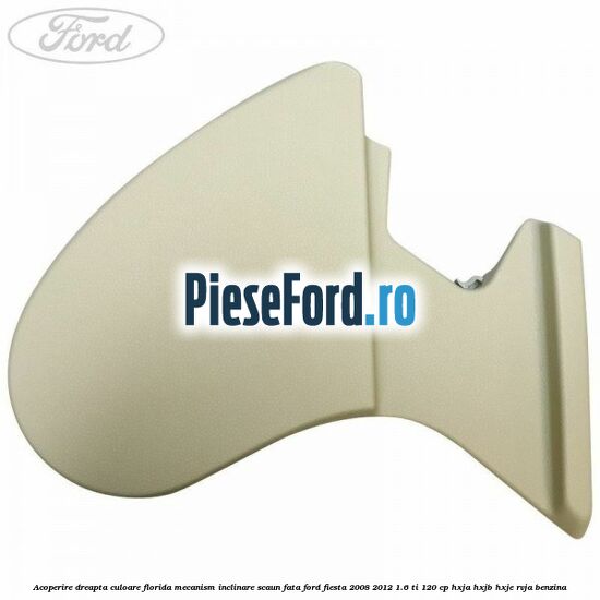 Acoperire dreapta culoare florida mecanism inclinare scaun fata Ford Fiesta 2008-2012 1.6 Ti 120 cp HXJA, HXJB, HXJE, RVJA benzina
