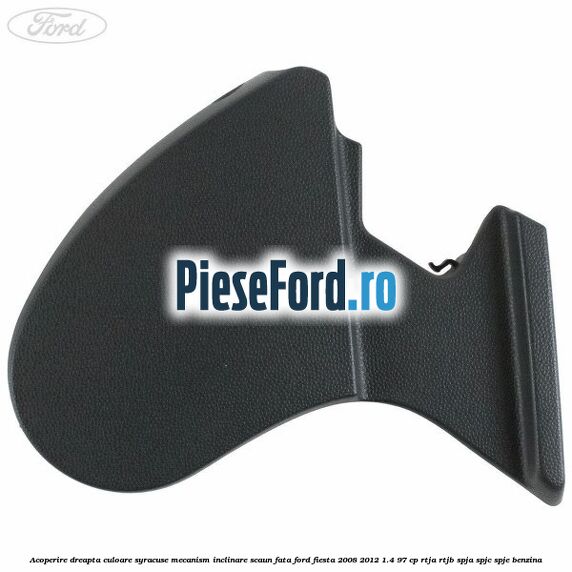 Acoperire dreapta culoare syracuse mecanism inclinare scaun fata Ford Fiesta 2008-2012 1.4 97 cp RTJA, RTJB, SPJA, SPJC, SPJE benzina