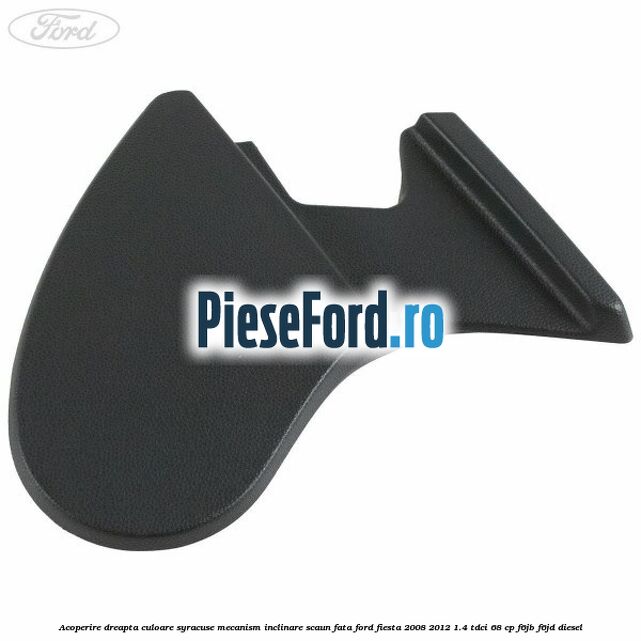 Acoperire dreapta culoare syracuse mecanism inclinare scaun fata Ford Fiesta 2008-2012 1.4 TDCi 68 cp F6JB, F6JD diesel