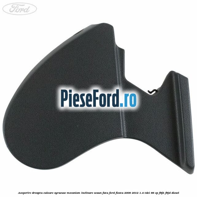 Acoperire dreapta culoare syracuse mecanism inclinare scaun fata Ford Fiesta 2008-2012 1.4 TDCi 68 cp F6JB, F6JD diesel