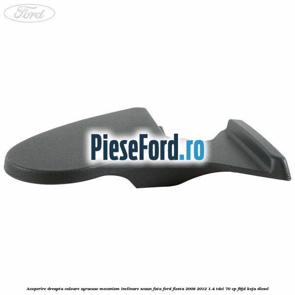 Acoperire dreapta culoare syracuse mecanism inclinare scaun fata Ford Fiesta 2008-2012 1.4 TDCi 70 cp F6JD, KVJA diesel