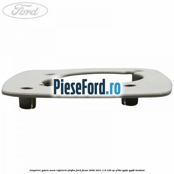 Acoperire gaura acces tapiterie plafon Ford Focus 2008-2011 1.8 125 cp Q7DA, QQDA, QQDB benzina