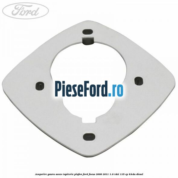 Acoperire gaura acces tapiterie plafon Ford Focus 2008-2011 1.8 TDCi 115 cp KKDA diesel