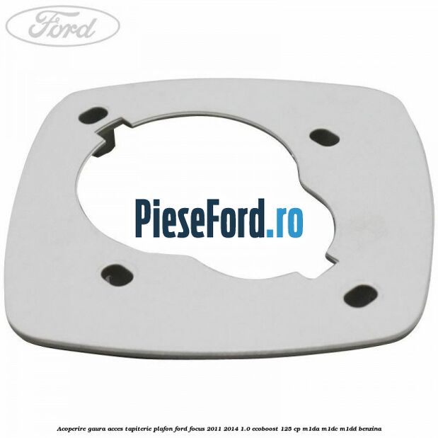 Acoperire gaura acces tapiterie plafon Ford Focus 2011-2014 1.0 EcoBoost 125 cp Acoperire gaura acces tapiterie plafon Ford Focus 2011-2014 1.0 EcoBoost 125 cp M1DA, M1DC, M1DD benzina