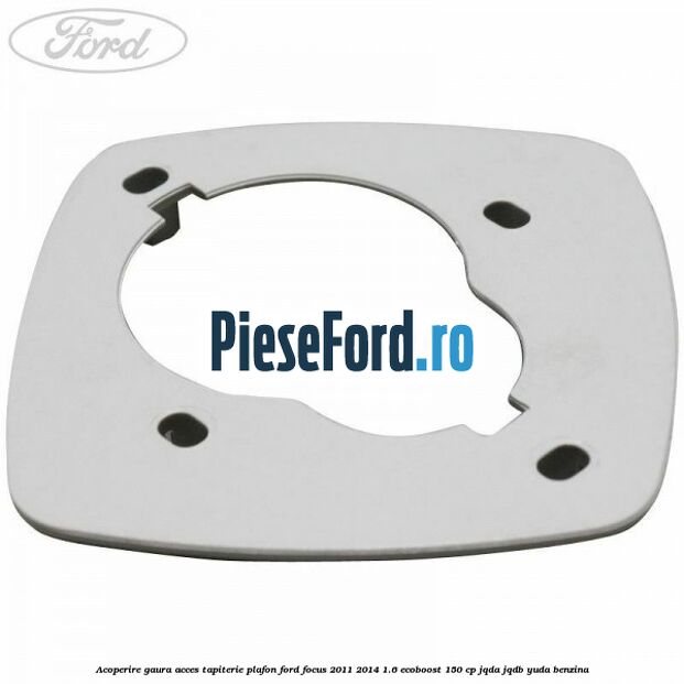 Acoperire gaura acces tapiterie plafon Ford Focus 2011-2014 1.6 EcoBoost 150 cp Acoperire gaura acces tapiterie plafon Ford Focus 2011-2014 1.6 EcoBoost 150 cp JQDA, JQDB, YUDA benzina