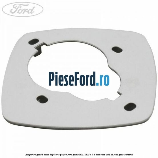 Acoperire gaura acces tapiterie plafon Ford Focus 2011-2014 1.6 EcoBoost 182 cp Acoperire gaura acces tapiterie plafon Ford Focus 2011-2014 1.6 EcoBoost 182 cp JTDA, JTDB benzina
