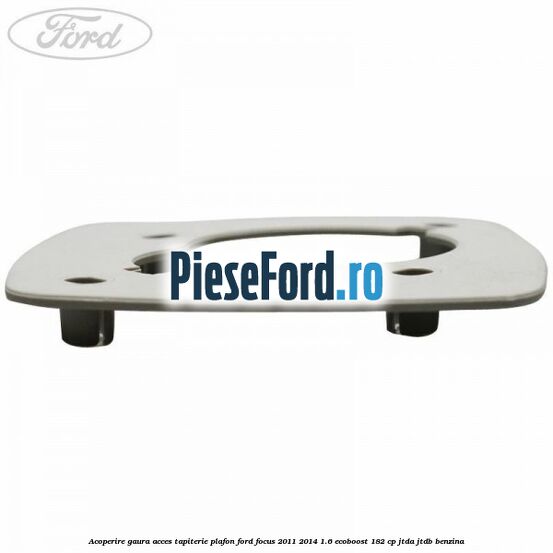 Acoperire gaura acces tapiterie plafon Ford Focus 2011-2014 1.6 EcoBoost 182 cp Acoperire gaura acces tapiterie plafon Ford Focus 2011-2014 1.6 EcoBoost 182 cp JTDA, JTDB benzina