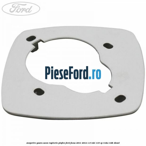 Acoperire gaura acces tapiterie plafon Ford Focus 2011-2014 1.6 TDCi 115 cp T1DA, T1DB diesel