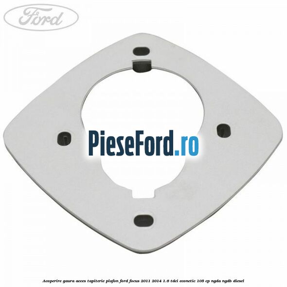 Acoperire gaura acces tapiterie plafon Ford Focus 2011-2014 1.6 TDCi ECOnetic 105 cp NGDA, NGDB diesel