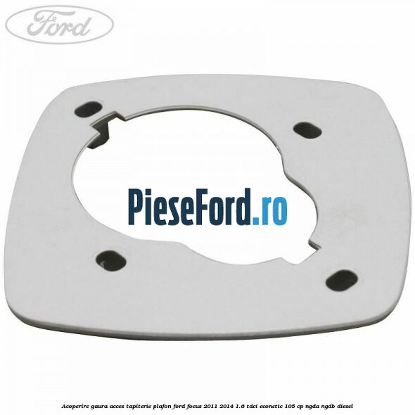 Acoperire gaura acces tapiterie plafon Ford Focus 2011-2014 1.6 TDCi ECOnetic 105 cp NGDA, NGDB diesel