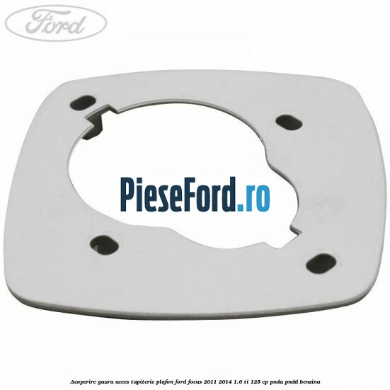 Acoperire gaura acces tapiterie plafon Ford Focus 2011-2014 1.6 Ti 125 cp PNDA, PNDD benzina