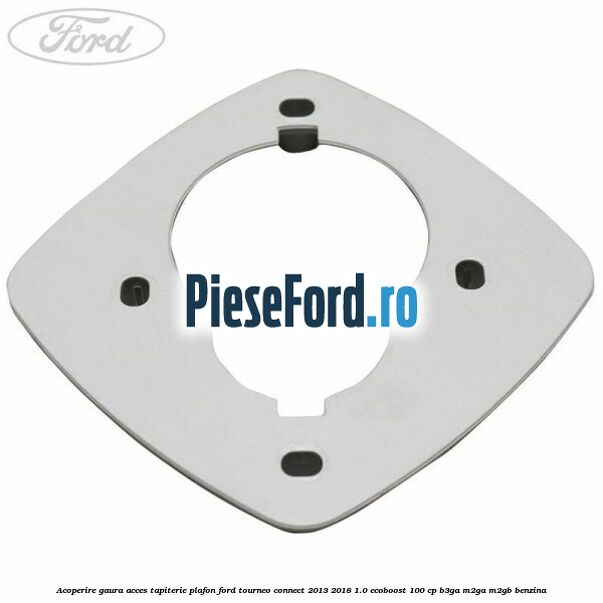 Acoperire gaura acces tapiterie plafon Ford Tourneo Connect 2013-2018 1.0 EcoBoost 100 cp B3GA, M2GA, M2GB benzina