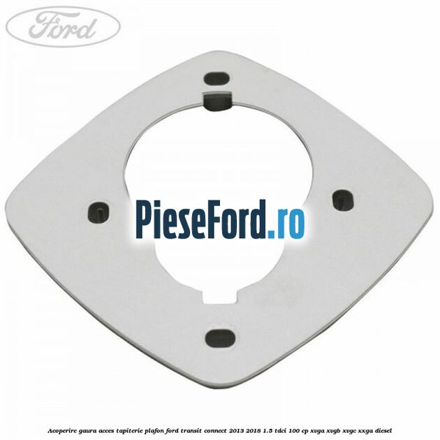 Acoperire gaura acces tapiterie plafon Ford Transit Connect 2013-2018 1.5 TDCi 100 cp XVGA, XVGB, XVGC, XXGA diesel