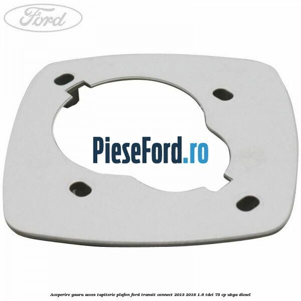 Acoperire gaura acces tapiterie plafon Ford Transit Connect 2013-2018 1.6 TDCi 75 cp Acoperire gaura acces tapiterie plafon Ford Transit Connect 2013-2018 1.6 TDCi 75 cp UBGA diesel