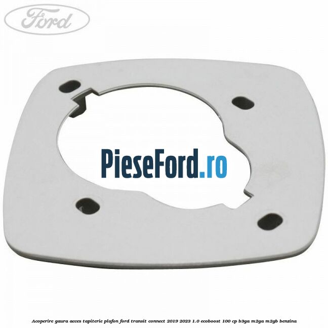 Acoperire gaura acces tapiterie plafon Ford Transit Connect 2019-2023 1.0 EcoBoost 100 cp B3GA, M2GA, M2GB benzina