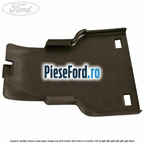 Acoperire ghidaj centura scaun spate stanga BUS Ford Transit 2014-2018 2.0 EcoBlue 105 cp BJFA, BJFB, YLF6, YLFA, YLFB, YLFS diesel