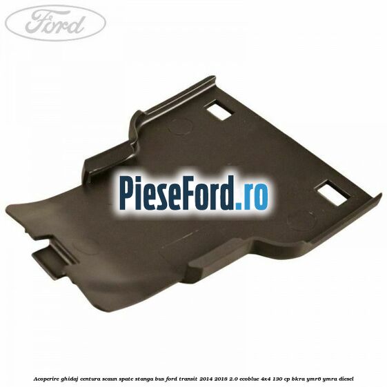 Acoperire ghidaj centura scaun spate stanga BUS Ford Transit 2014-2018 2.0 EcoBlue 4x4 130 cp BKRA, YMR6, YMRA diesel