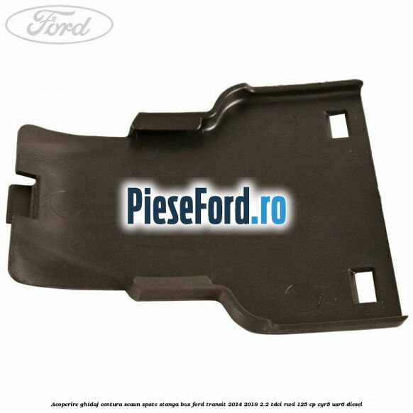 Acoperire ghidaj centura scaun spate stanga BUS Ford Transit 2014-2018 2.2 TDCi RWD 125 cp CYR5, USR6 diesel