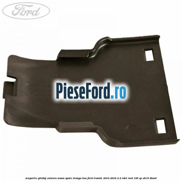 Acoperire ghidaj centura scaun spate stanga BUS Ford Transit 2014-2018 2.2 TDCi RWD 135 cp Acoperire ghidaj centura scaun spate stanga BUS Ford Transit 2014-2018 2.2 TDCi RWD 135 cp UHR5 diesel