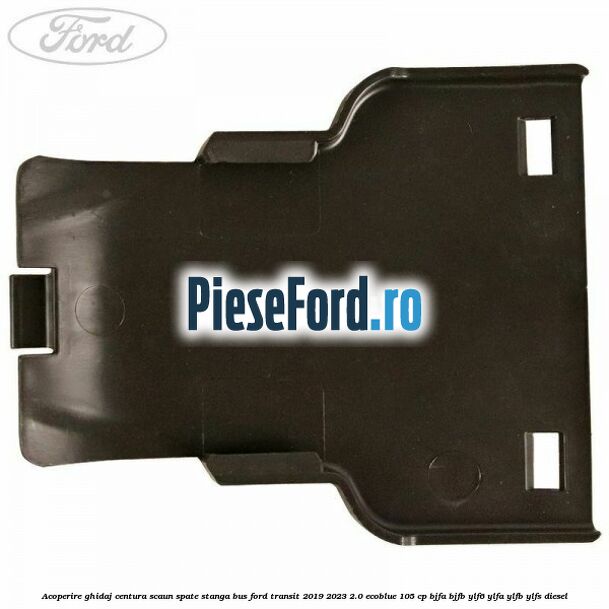 Acoperire ghidaj centura scaun spate stanga BUS Ford Transit 2019-2023 2.0 EcoBlue 105 cp BJFA, BJFB, YLF6, YLFA, YLFB, YLFS diesel