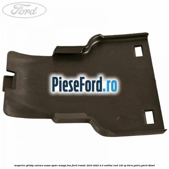 Acoperire ghidaj centura scaun spate stanga BUS Ford Transit 2019-2023 2.0 EcoBlue RWD 130 cp BKRA, YMHA, YMR6 diesel