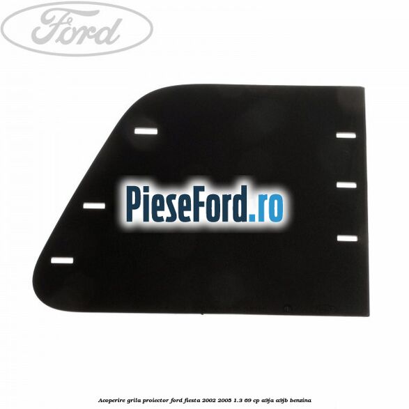 Acoperire grila proiector Ford Fiesta 2002-2005 1.3 69 cp A9JA, A9JB benzina