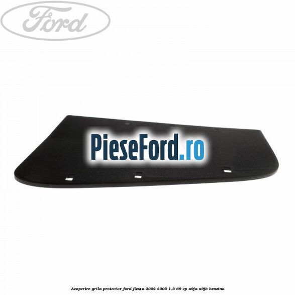 Acoperire grila proiector Ford Fiesta 2002-2005 1.3 69 cp A9JA, A9JB benzina