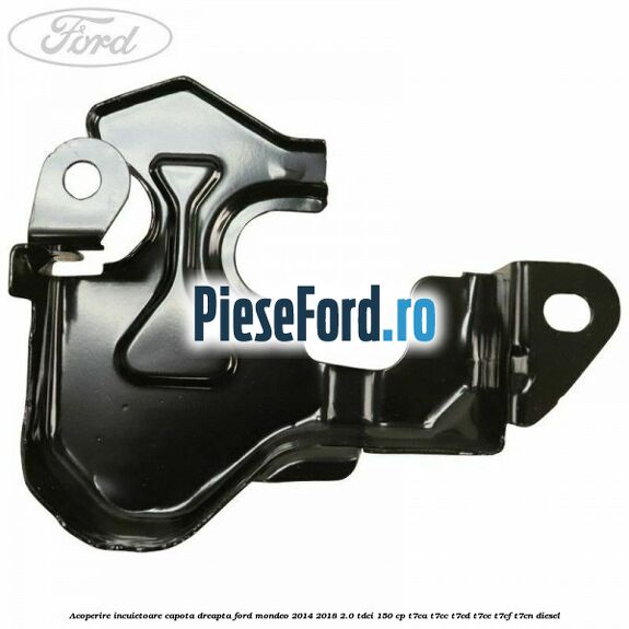 Acoperire incuietoare capota dreapta Ford Mondeo 2014-2018 2.0 TDCi 150 cp Acoperire incuietoare capota dreapta Ford Mondeo 2014-2018 2.0 TDCi 150 cp T7CA, T7CC, T7CD, T7CE, T7CF, T7CN diesel