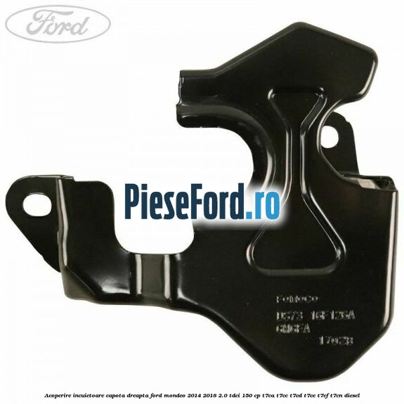 Acoperire incuietoare capota dreapta Ford Mondeo 2014-2018 2.0 TDCi 150 cp Acoperire incuietoare capota dreapta Ford Mondeo 2014-2018 2.0 TDCi 150 cp T7CA, T7CC, T7CD, T7CE, T7CF, T7CN diesel