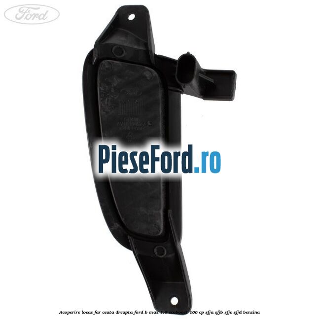 Acoperire locas far ceata dreapta Ford B-Max 1.0 EcoBoost 100 cp SFJA, SFJB, SFJC, SFJD benzina
