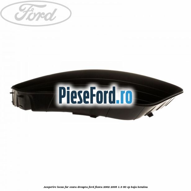 Acoperire locas far ceata dreapta Ford Fiesta 2002-2005 1.3 60 cp Acoperire locas far ceata dreapta Ford Fiesta 2002-2005 1.3 60 cp BAJA benzina