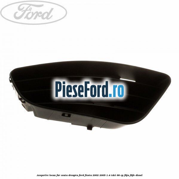 Acoperire locas far ceata dreapta Ford Fiesta 2002-2005 1.4 TDCi 68 cp F6JA, F6JB diesel