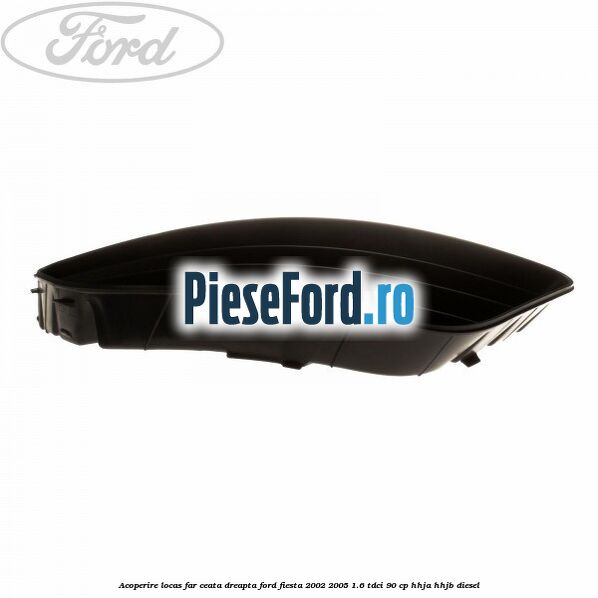 Acoperire locas far ceata dreapta Ford Fiesta 2002-2005 1.6 TDCi 90 cp HHJA, HHJB diesel