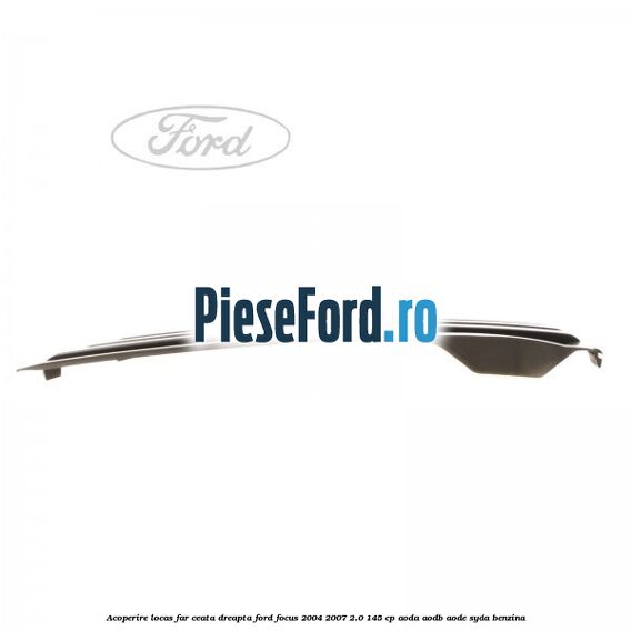Acoperire locas far ceata dreapta Ford Focus 2004-2007 2.0 145 cp AODA, AODB, AODE, SYDA benzina