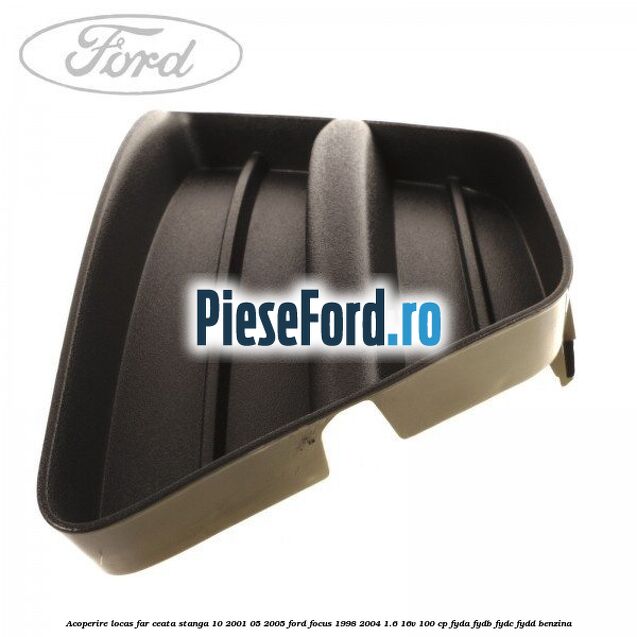 Acoperire locas far ceata stanga 10/2001-05/2005 Ford Focus 1998-2004 1.6 16V 100 cp FYDA, FYDB, FYDC, FYDD benzina