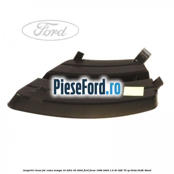 Acoperire locas far ceata stanga 10/2001-05/2005 Ford Focus 1998-2004 1.8 DI/TDDi 75 cp BHDA, BHDB diesel