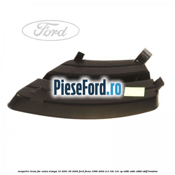 Acoperire locas far ceata stanga 10/2001-05/2005 Ford Focus 1998-2004 2.0 16V 131 cp EDDB, EDDC, EDDD, EDDF benzina