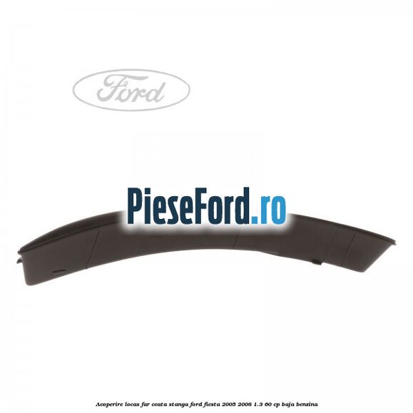 Acoperire locas far ceata stanga Ford Fiesta 2005-2008 1.3 60 cp BAJA benzina