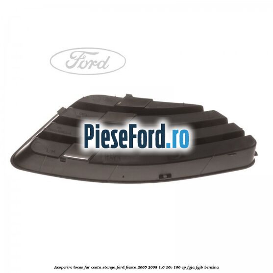 Acoperire locas far ceata stanga Ford Fiesta 2005-2008 1.6 16V 100 cp FYJA, FYJB benzina