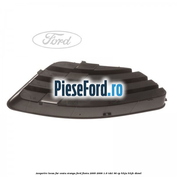 Acoperire locas far ceata stanga Ford Fiesta 2005-2008 1.6 TDCi 90 cp HHJA, HHJB diesel