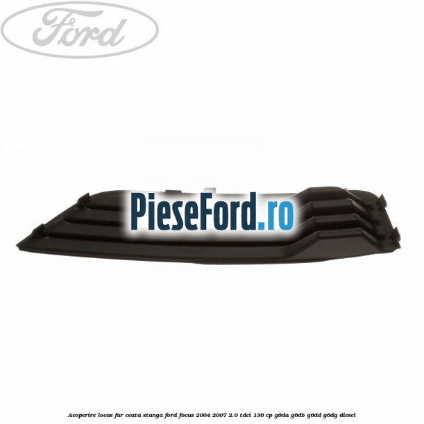 Acoperire locas far ceata stanga Ford Focus 2004-2007 2.0 TDCi 136 cp G6DA, G6DB, G6DD, G6DG diesel
