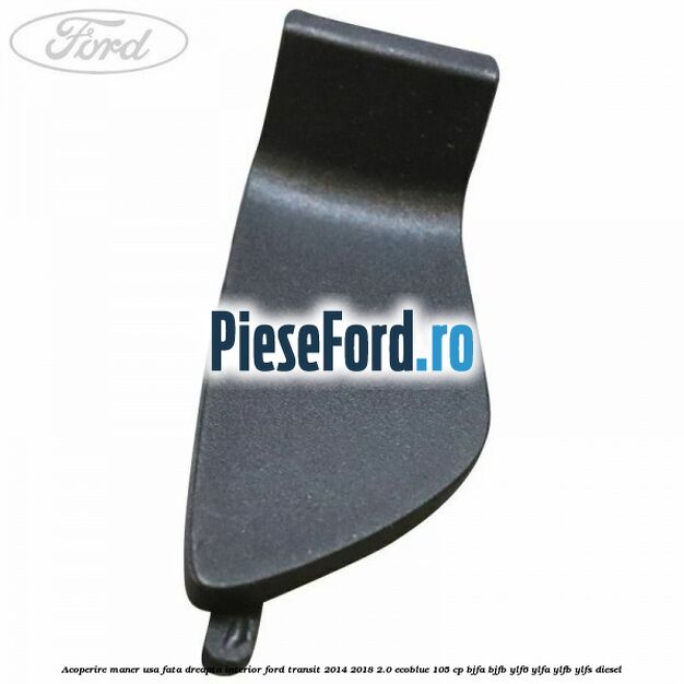 Acoperire maner usa fata dreapta interior Ford Transit 2014-2018 2.0 EcoBlue 105 cp Acoperire maner usa fata dreapta interior Ford Transit 2014-2018 2.0 EcoBlue 105 cp BJFA, BJFB, YLF6, YLFA, YLFB, YLFS diesel