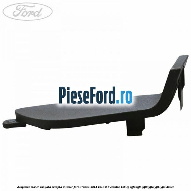 Acoperire maner usa fata dreapta interior Ford Transit 2014-2018 2.0 EcoBlue 105 cp Acoperire maner usa fata dreapta interior Ford Transit 2014-2018 2.0 EcoBlue 105 cp BJFA, BJFB, YLF6, YLFA, YLFB, YLFS diesel