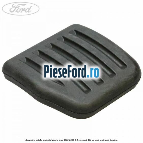 Acoperire pedala ambreiaj Ford S-Max 2015-2023 1.5 EcoBoost 160 cp UNCI, UNCJ, UNCK benzina