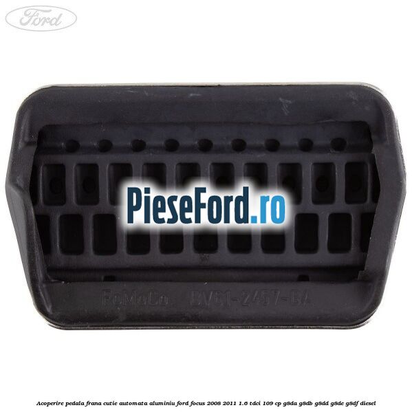 Acoperire pedala frana, cutie automata, aluminiu Ford Focus 2008-2011 1.6 TDCi 109 cp Acoperire pedala frana, cutie automata, aluminiu Ford Focus 2008-2011 1.6 TDCi 109 cp G8DA, G8DB, G8DD, G8DE, G8DF diesel