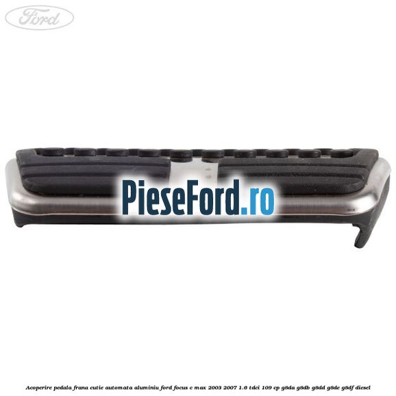 Acoperire pedala frana cutie automata aluminiu Ford Focus C-Max 2003-2007 1.6 TDCi 109 cp G8DA, G8DB, G8DD, G8DE, G8DF diesel
