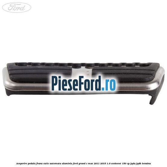 Acoperire pedala frana cutie automata aluminiu Ford Grand C-Max 2011-2015 1.6 EcoBoost 150 cp JQDA, JQDB benzina