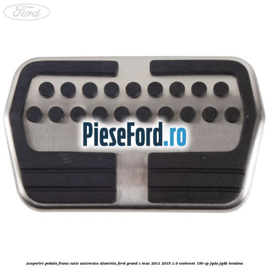 Acoperire pedala frana cutie automata aluminiu Ford Grand C-Max 2011-2015 1.6 EcoBoost 150 cp JQDA, JQDB benzina