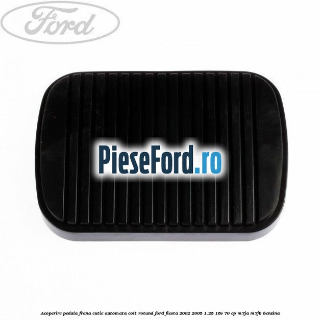 Acoperire pedala frana, cutie automata colt rotund Ford Fiesta 2002-2005 1.25 16V 70 cp M7JA, M7JB benzina